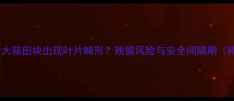 图片 麦田除草剂使用后大蒜田块出现叶片畸形？残留风险与安全间隔期（附科学防治方案）1