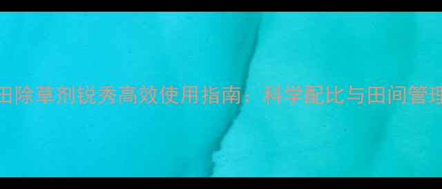 图片 麦田除草剂锐秀高效使用指南：科学配比与田间管理全