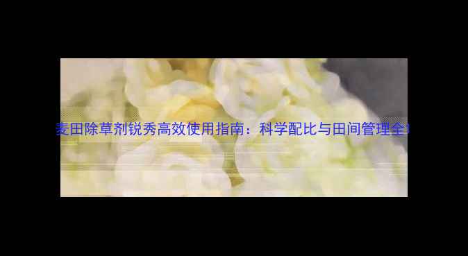 图片 麦田除草剂锐秀高效使用指南：科学配比与田间管理全1