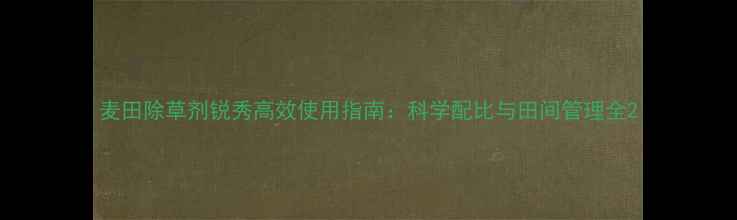 图片 麦田除草剂锐秀高效使用指南：科学配比与田间管理全2