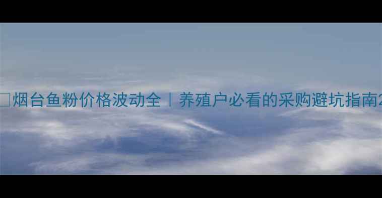 图片 🌊烟台鱼粉价格波动全｜养殖户必看的采购避坑指南2