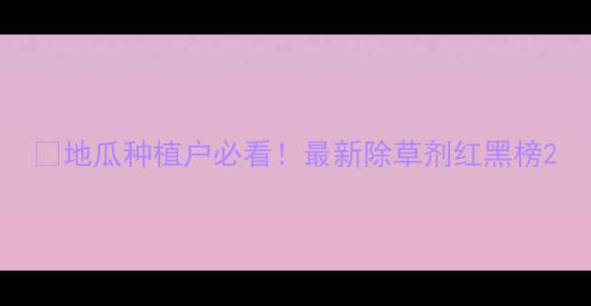 图片 🌞地瓜种植户必看！最新除草剂红黑榜2