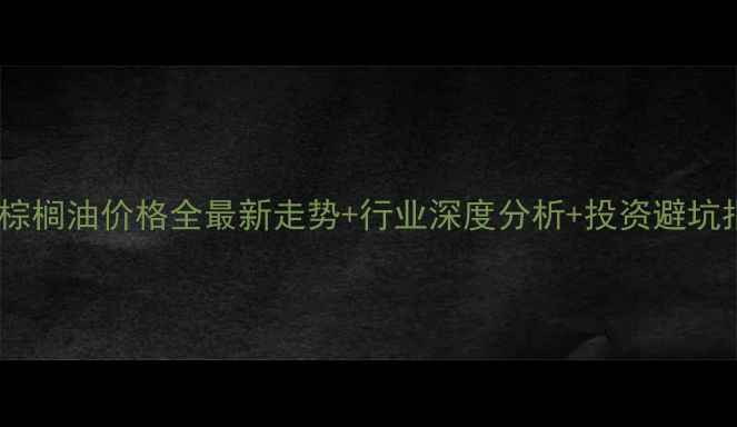 图片 🌟天津棕榈油价格全最新走势+行业深度分析+投资避坑指南🌟2
