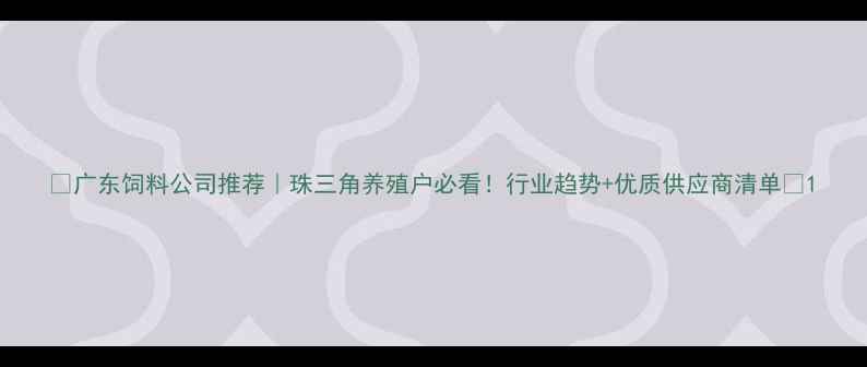 图片 🌟广东饲料公司推荐｜珠三角养殖户必看！行业趋势+优质供应商清单🌟1