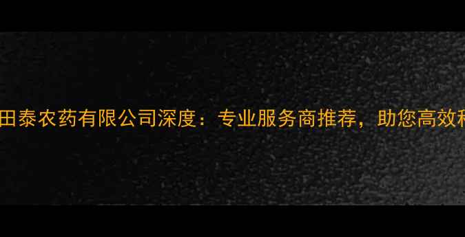 图片 🌟广西田泰农药有限公司深度：专业服务商推荐，助您高效种植！2