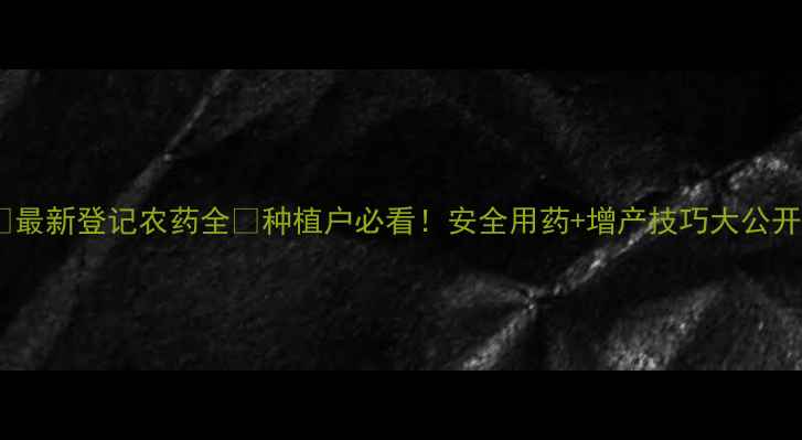 图片 🌟最新登记农药全🔥种植户必看！安全用药+增产技巧大公开2