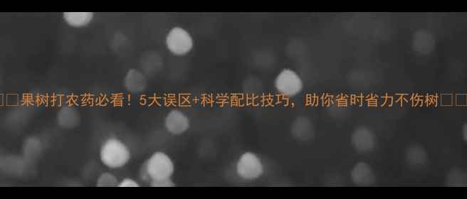 图片 🌟🌟🌟果树打农药必看！5大误区+科学配比技巧，助你省时省力不伤树🌟🌟🌟2