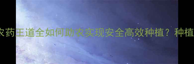 图片 🌱5大核心优势农药王道全如何助农实现安全高效种植？种植户必看全攻略！