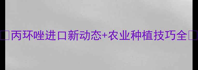 图片 🌱丙环唑进口新动态+农业种植技巧全🌾