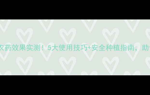 图片 🌱仙龙地宝农药效果实测！5大使用技巧+安全种植指南，助你丰收增收1