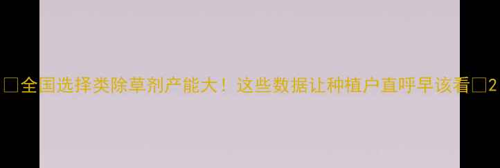 图片 🌱全国选择类除草剂产能大！这些数据让种植户直呼早该看🚜2