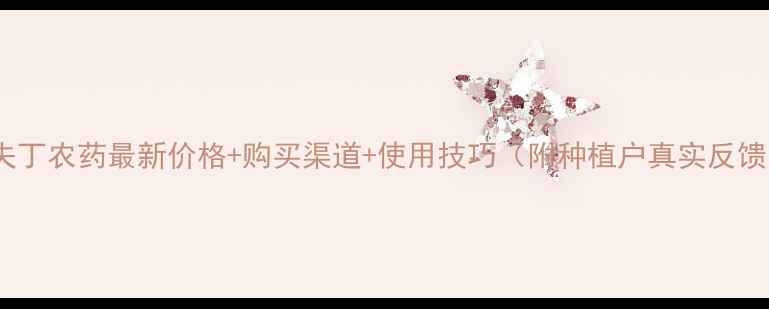 图片 🌱六夫丁农药最新价格+购买渠道+使用技巧（附种植户真实反馈）🌾1