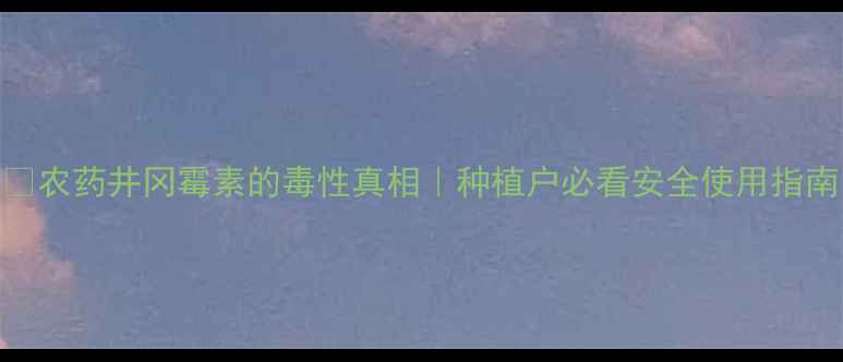 图片 🌱农药井冈霉素的毒性真相｜种植户必看安全使用指南