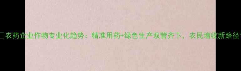 图片 🌱农药企业作物专业化趋势：精准用药+绿色生产双管齐下，农民增收新路径1