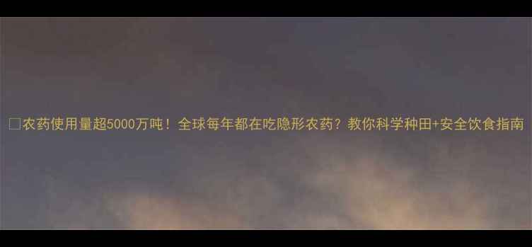 图片 🌱农药使用量超5000万吨！全球每年都在吃隐形农药？教你科学种田+安全饮食指南