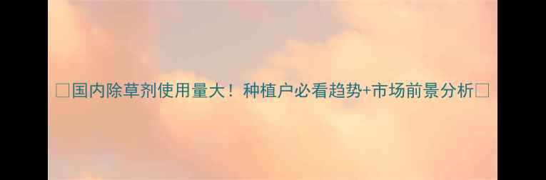 图片 🌱国内除草剂使用量大！种植户必看趋势+市场前景分析🌾
