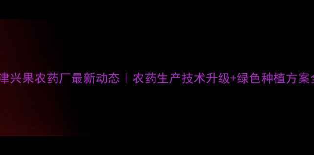 图片 🌱天津兴果农药厂最新动态｜农药生产技术升级+绿色种植方案全🌾2