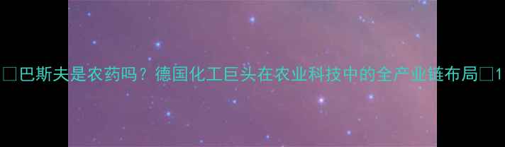 图片 🌱巴斯夫是农药吗？德国化工巨头在农业科技中的全产业链布局🌱1