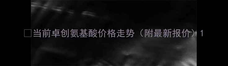 图片 🌱当前卓创氨基酸价格走势（附最新报价）1