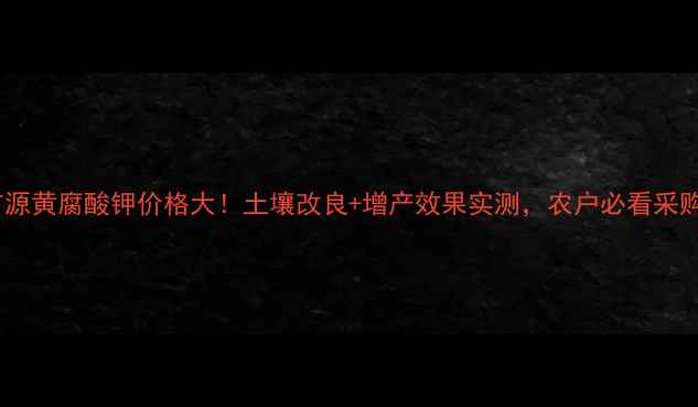 图片 🌱心乌金矿源黄腐酸钾价格大！土壤改良+增产效果实测，农户必看采购指南！🌾2