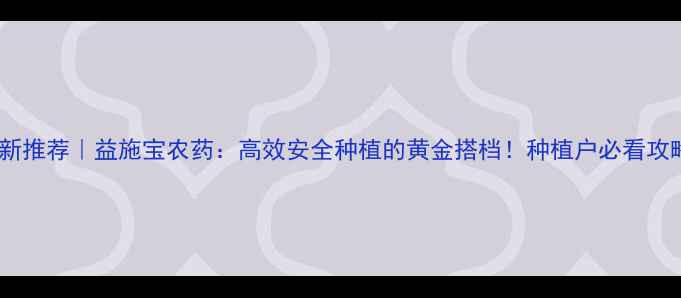 图片 🌱最新推荐｜益施宝农药：高效安全种植的黄金搭档！种植户必看攻略✨1