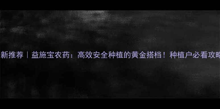 图片 🌱最新推荐｜益施宝农药：高效安全种植的黄金搭档！种植户必看攻略✨2