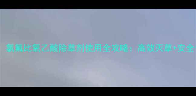 图片 🌱最新认证！氯氟比氧乙酸除草剂使用全攻略：高效灭草+安全省心指南🌱2