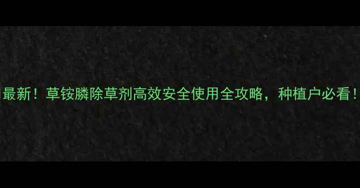 图片 🌱最新！草铵膦除草剂高效安全使用全攻略，种植户必看！2