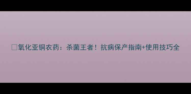 图片 🌱氧化亚铜农药：杀菌王者！抗病保产指南+使用技巧全