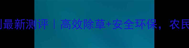 图片 🌱玉汁牌除草剂最新测评｜高效除草+安全环保，农民必看使用指南1