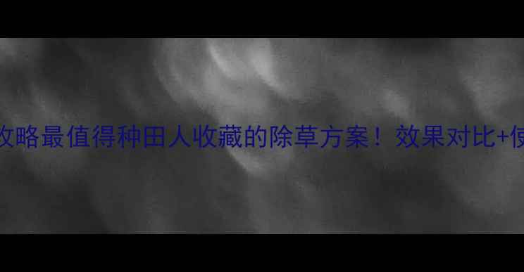 图片 🌱甲乙秀除草剂全攻略最值得种田人收藏的除草方案！效果对比+使用技巧+避坑指南2