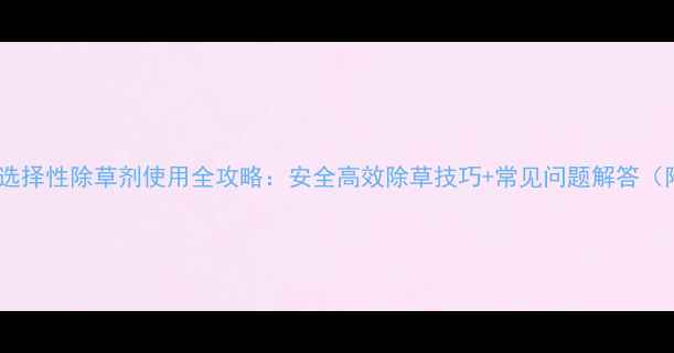 图片 🌱种植必看选择性除草剂使用全攻略：安全高效除草技巧+常见问题解答（附对比图）1