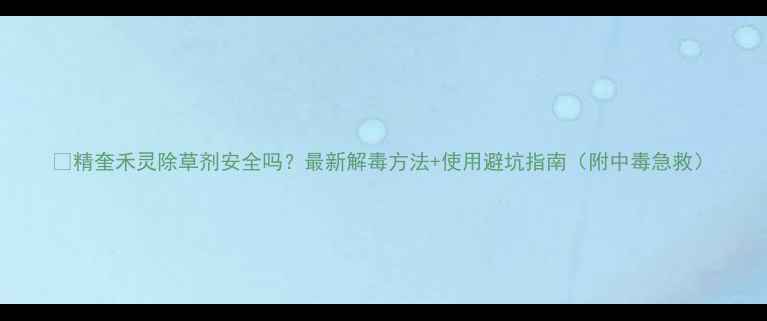 图片 🌱精奎禾灵除草剂安全吗？最新解毒方法+使用避坑指南（附中毒急救）