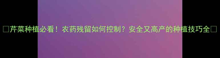 图片 🌱芹菜种植必看！农药残留如何控制？安全又高产的种植技巧全🌱