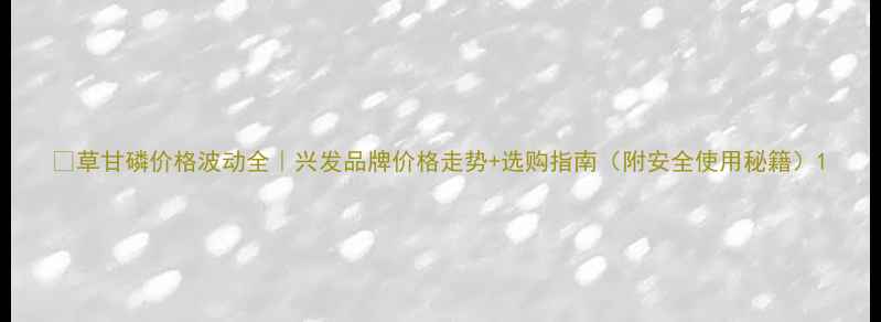 图片 🌱草甘磷价格波动全｜兴发品牌价格走势+选购指南（附安全使用秘籍）1