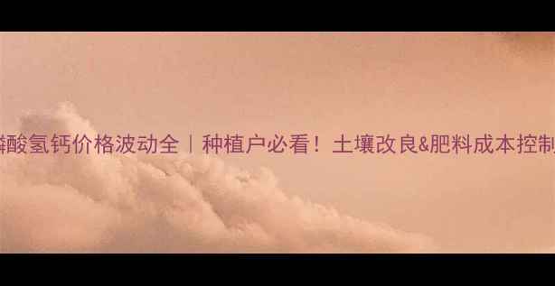 图片 🌱💰磷酸氢钙价格波动全｜种植户必看！土壤改良&肥料成本控制指南1