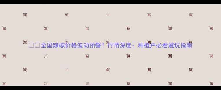 图片 🌶️全国辣椒价格波动预警！行情深度：种植户必看避坑指南