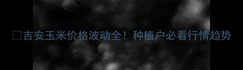 图片 🌽吉安玉米价格波动全！种植户必看行情趋势