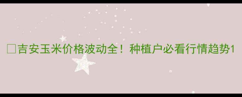 图片 🌽吉安玉米价格波动全！种植户必看行情趋势1
