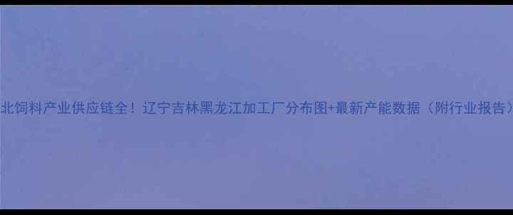 图片 🌾东北饲料产业供应链全！辽宁吉林黑龙江加工厂分布图+最新产能数据（附行业报告）🌾1