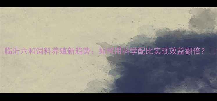 图片 🌾临沂六和饲料养殖新趋势：如何用科学配比实现效益翻倍？🐟1