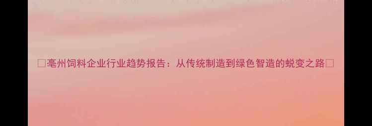 图片 🌾亳州饲料企业行业趋势报告：从传统制造到绿色智造的蜕变之路🔍