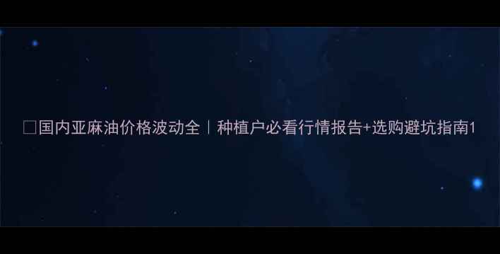 图片 🌾国内亚麻油价格波动全｜种植户必看行情报告+选购避坑指南1