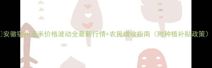 图片 🌾安徽宿州玉米价格波动全最新行情+农民增收指南（附种植补贴政策）1