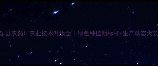 图片 🌾平乐县农药厂农业技术升级全｜绿色种植新标杆+生产动态大公开💡