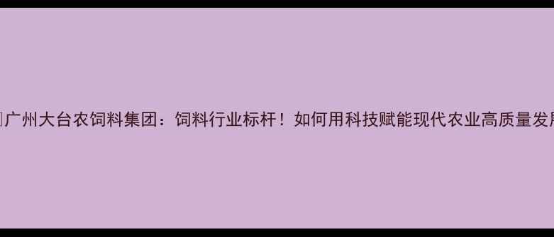 图片 🌾广州大台农饲料集团：饲料行业标杆！如何用科技赋能现代农业高质量发展