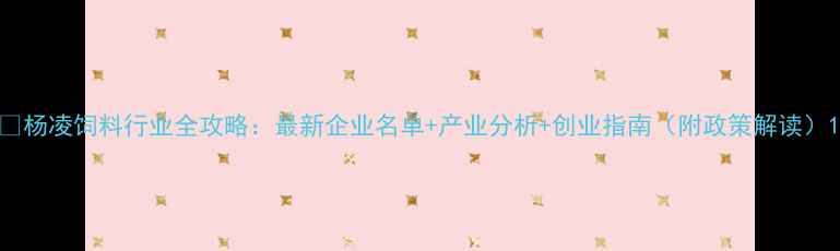 图片 🌾杨凌饲料行业全攻略：最新企业名单+产业分析+创业指南（附政策解读）1