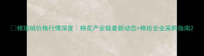 图片 🌾棉短绒价格行情深度｜棉花产业链最新动态+棉纺企业采购指南2