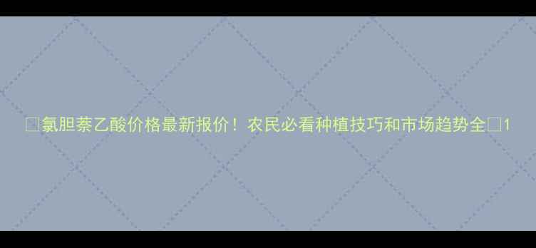 图片 🌾氯胆萘乙酸价格最新报价！农民必看种植技巧和市场趋势全🌾1