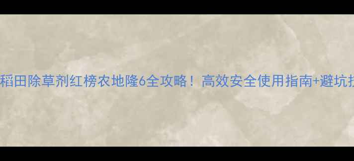 图片 🌾水稻田除草剂红榜农地隆6全攻略！高效安全使用指南+避坑技巧2
